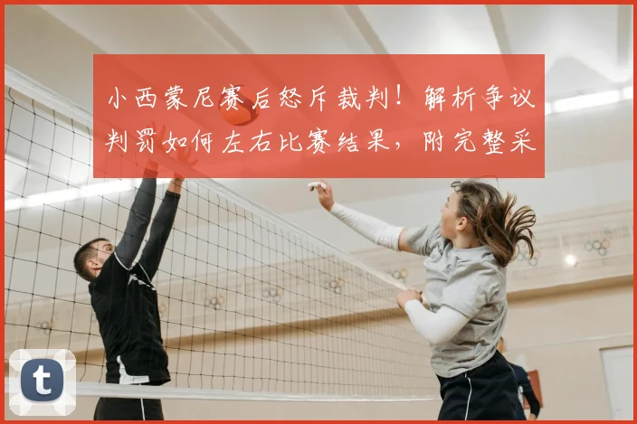 小西蒙尼赛后怒斥裁判！解析争议判罚如何左右比赛结果，附完整采访