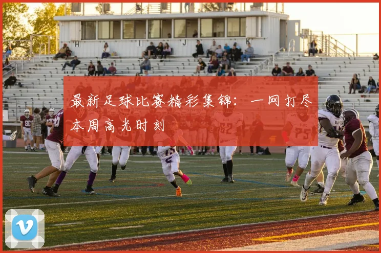 最新足球比赛精彩集锦:一网打尽本周高光时刻