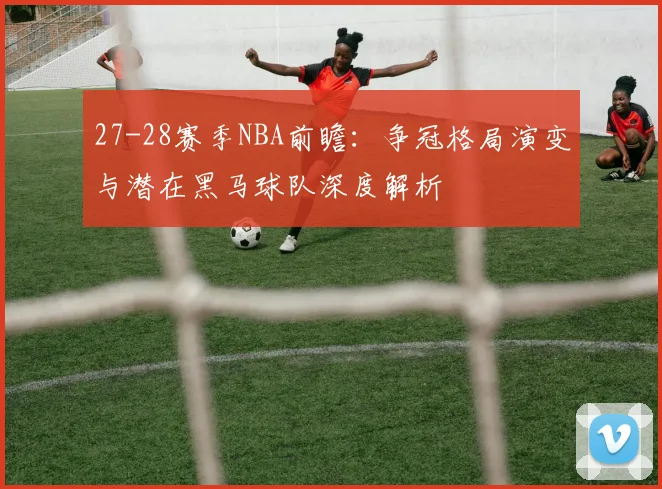 27-28赛季NBA前瞻:争冠格局演变与潜在黑马球队深度解析
