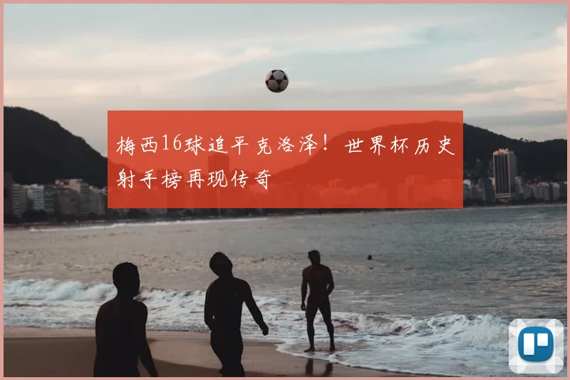 梅西16球追平克洛泽!世界杯历史射手榜再现传奇