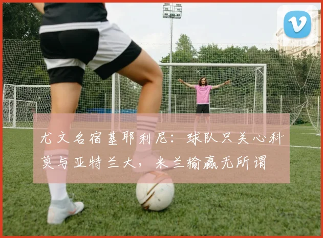 尤文名宿基耶利尼：球队只关心科莫与亚特兰大，米兰输赢无所谓
