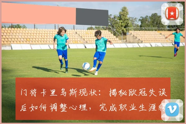 门将卡里乌斯现状：揭秘欧冠失误后如何调整心理，完成职业生涯转折