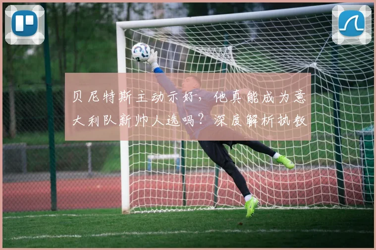 贝尼特斯主动示好，他真能成为意大利队新帅人选吗？深度解析执教可能性