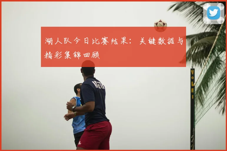 湖人队今日比赛结果：关键数据与精彩集锦回顾
