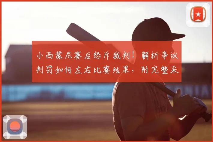 小西蒙尼赛后怒斥裁判！解析争议判罚如何左右比赛结果，附完整采访