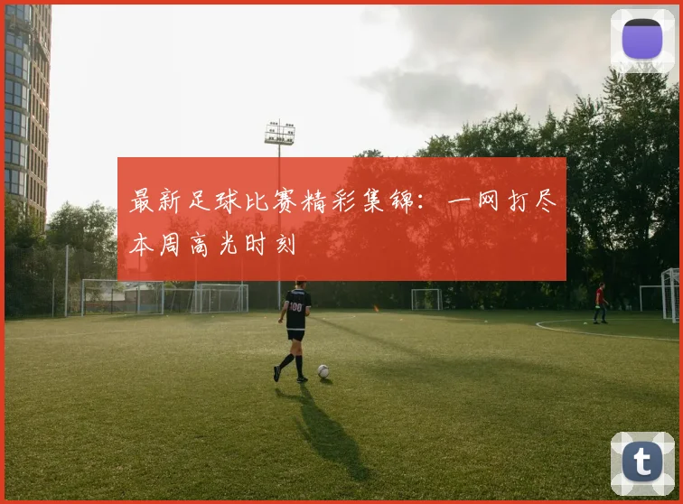 最新足球比赛精彩集锦：一网打尽本周高光时刻