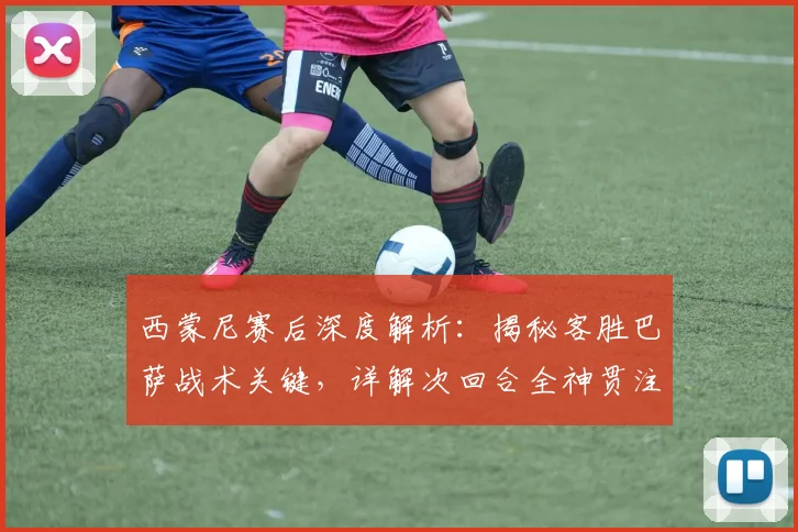 西蒙尼赛后深度解析:揭秘客胜巴萨战术关键,详解次回合全神贯注备战策略